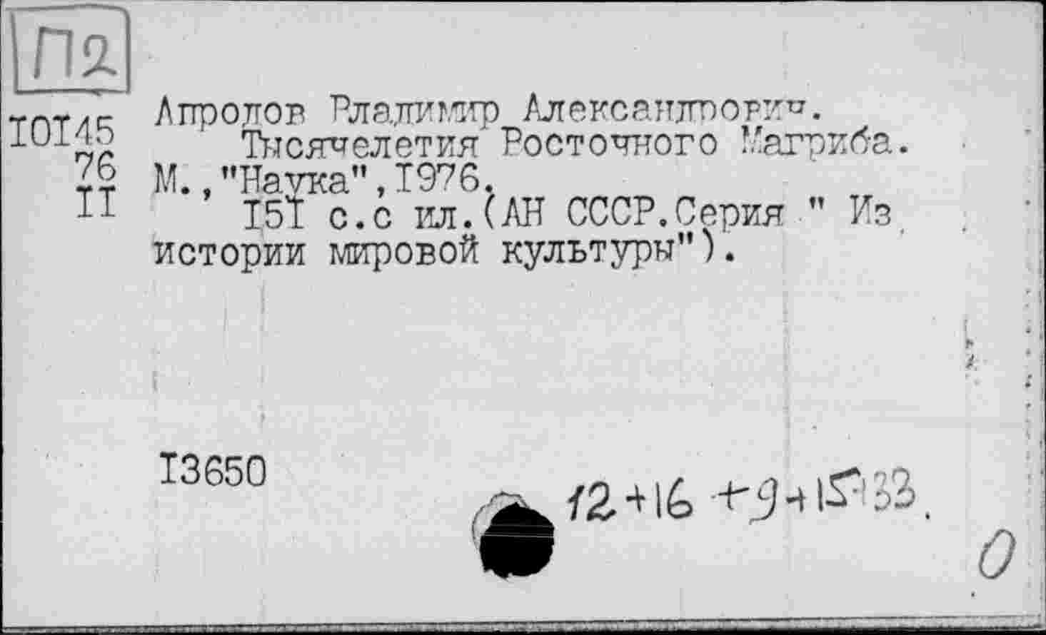 ﻿Пл
I0I45
76
Айролов Рлалимир Александрович.
Тысячелетия Восточного Нагриба. ДО.,’’Наука”, 1976.
151 с.с ил.(АН СССР.Серия ” Из. истории мировой культуры”).
Ї3650
